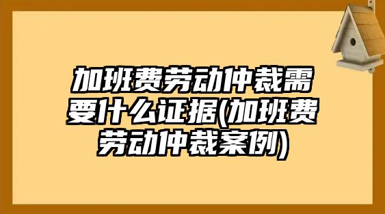 加班費勞動仲裁需要什么證據(加班費勞動仲裁案例)