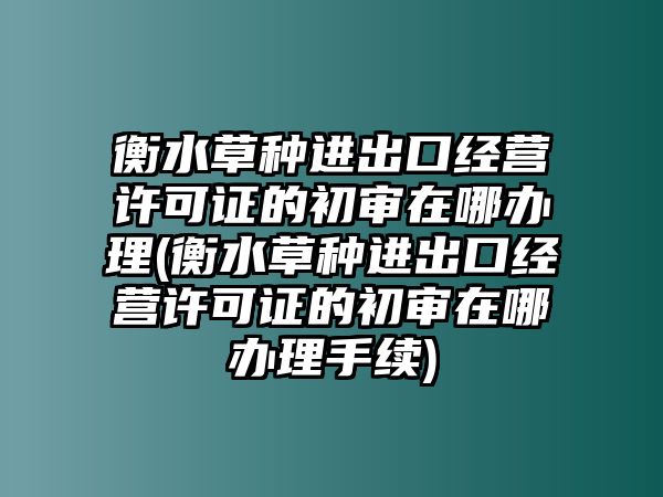 衡水草種進出口經(jīng)營許可證的初審在哪辦理(衡水草種進出口經(jīng)營許可證的初審在哪辦理手續(xù))