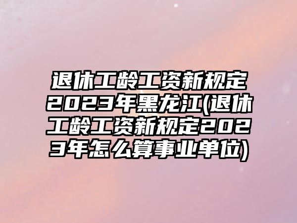 退休工齡工資新規定2023年黑龍江(退休工齡工資新規定2023年怎么算事業單位)