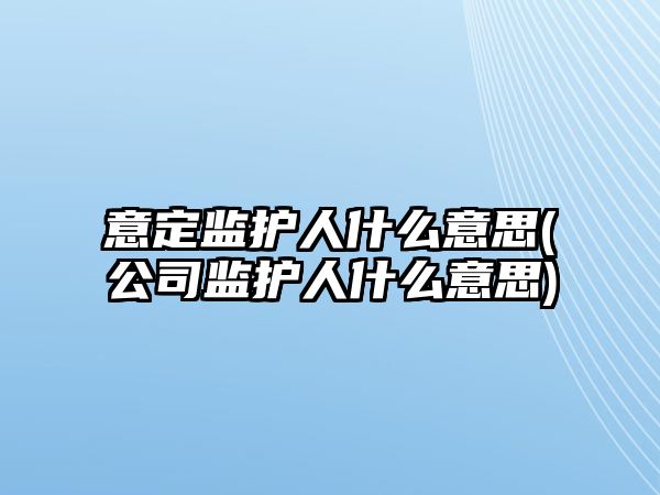 意定監護人什么意思(公司監護人什么意思)