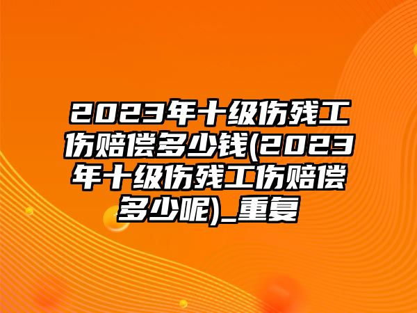 2023年十級傷殘工傷賠償多少錢(2023年十級傷殘工傷賠償多少呢)_重復