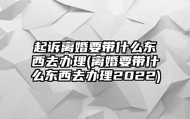 起訴離婚要帶什么東西去辦理(離婚要帶什么東西去辦理2022)