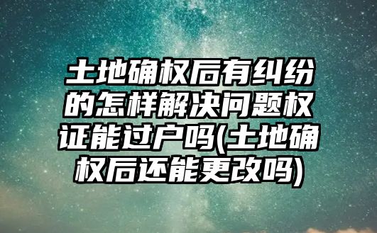 土地確權后有糾紛的怎樣解決問題權證能過戶嗎(土地確權后還能更改嗎)