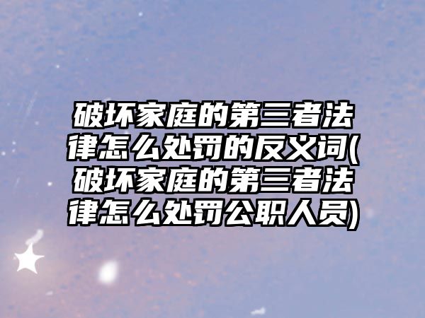 破壞家庭的第三者法律怎么處罰的反義詞(破壞家庭的第三者法律怎么處罰公職人員)