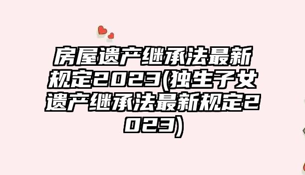 房屋遺產(chǎn)繼承法最新規(guī)定2023(獨(dú)生子女遺產(chǎn)繼承法最新規(guī)定2023)