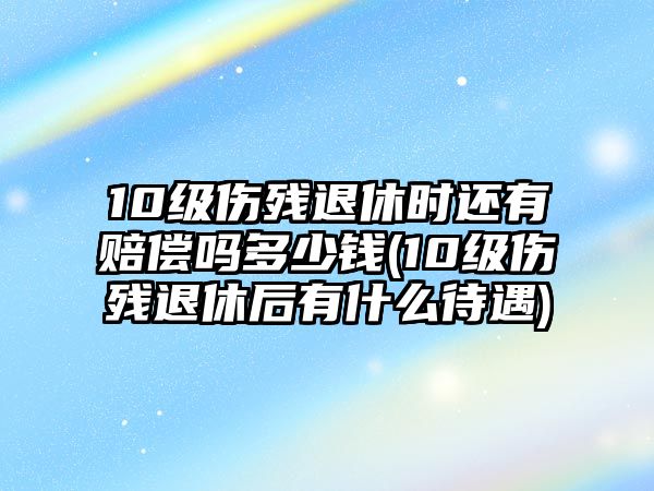 10級傷殘退休時還有賠償嗎多少錢(10級傷殘退休后有什么待遇)