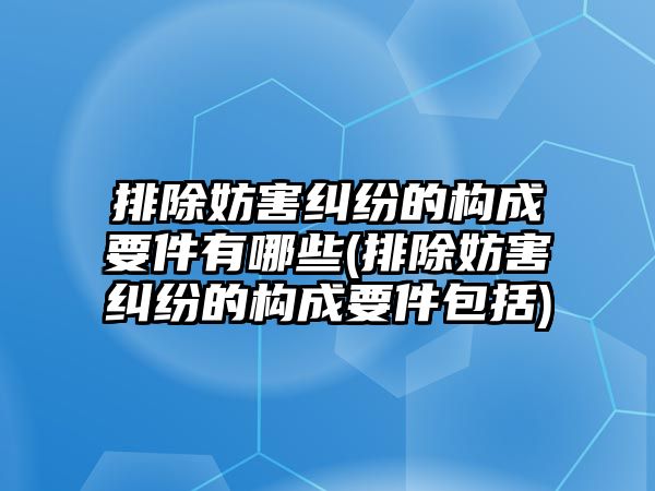 排除妨害糾紛的構成要件有哪些(排除妨害糾紛的構成要件包括)