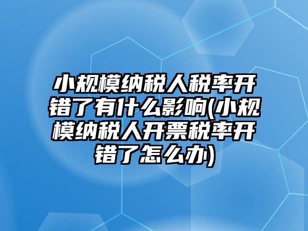 小規(guī)模納稅人稅率開錯了有什么影響(小規(guī)模納稅人開票稅率開錯了怎么辦)