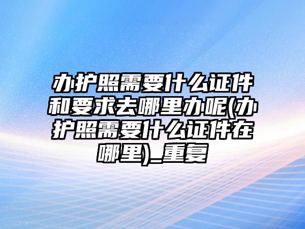 辦護(hù)照需要什么證件和要求去哪里辦呢(辦護(hù)照需要什么證件在哪里)_重復(fù)