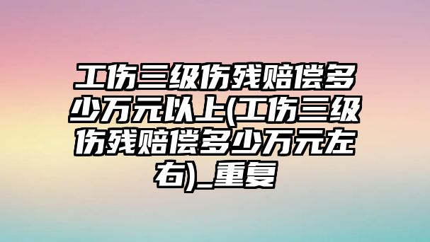 工傷三級傷殘賠償多少萬元以上(工傷三級傷殘賠償多少萬元左右)_重復