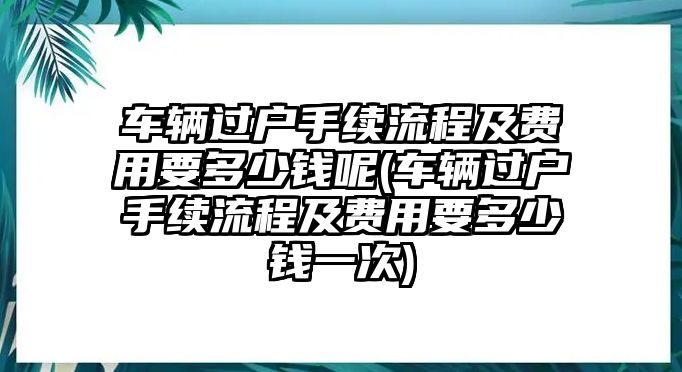 車輛過戶手續(xù)流程及費(fèi)用要多少錢呢(車輛過戶手續(xù)流程及費(fèi)用要多少錢一次)