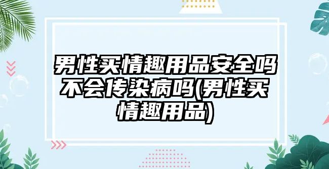 男性買情趣用品安全嗎不會傳染病嗎(男性買情趣用品)