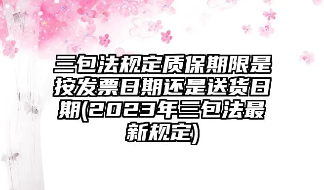 三包法規定質保期限是按發票日期還是送貨日期(2023年三包法最新規定)