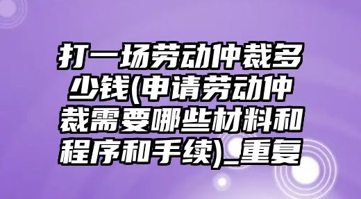 打一場(chǎng)勞動(dòng)仲裁多少錢(申請(qǐng)勞動(dòng)仲裁需要哪些材料和程序和手續(xù))_重復(fù)