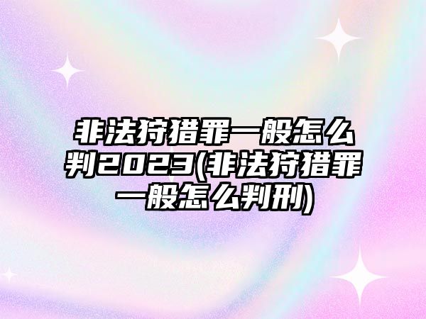 非法狩獵罪一般怎么判2023(非法狩獵罪一般怎么判刑)