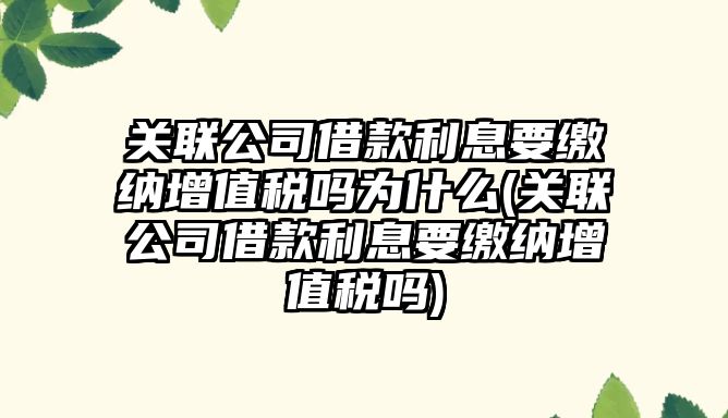 關聯公司借款利息要繳納增值稅嗎為什么(關聯公司借款利息要繳納增值稅嗎)