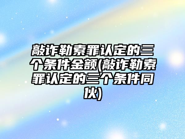 敲詐勒索罪認定的三個條件金額(敲詐勒索罪認定的三個條件同伙)