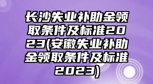 長沙失業補助金領取條件及標準2023(安徽失業補助金領取條件及標準2023)