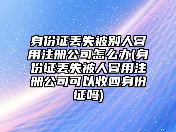 身份證丟失被別人冒用注冊公司怎么辦(身份證丟失被人冒用注冊公司可以收回身份證嗎)