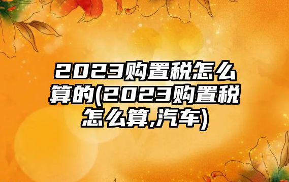 2023購(gòu)置稅怎么算的(2023購(gòu)置稅怎么算,汽車)