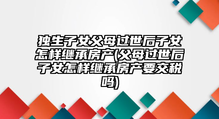 獨生子女父母過世后子女怎樣繼承房產(父母過世后子女怎樣繼承房產要交稅嗎)