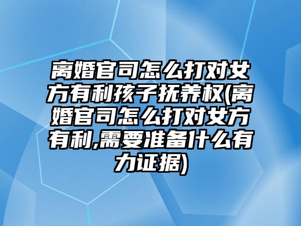 離婚官司怎么打對女方有利孩子撫養權(離婚官司怎么打對女方有利,需要準備什么有力證據)