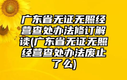 廣東省無證無照經營查處辦法修訂解讀(廣東省無證無照經營查處辦法廢止了么)