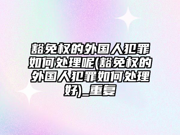 豁免權的外國人犯罪如何處理呢(豁免權的外國人犯罪如何處理好)_重復