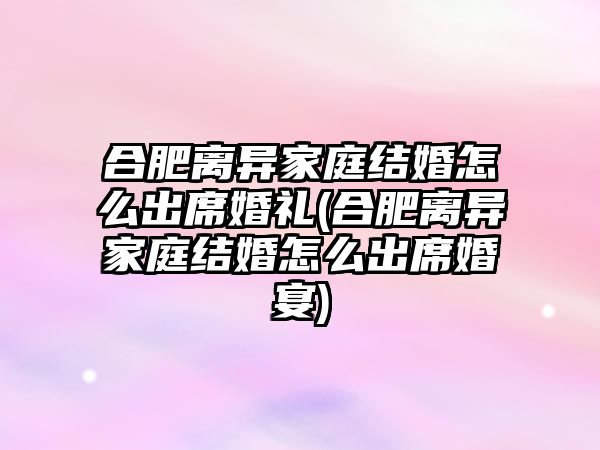 合肥離異家庭結婚怎么出席婚禮(合肥離異家庭結婚怎么出席婚宴)