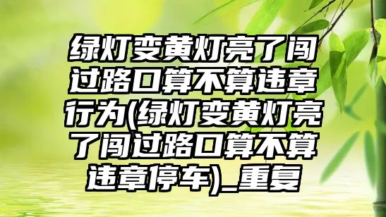 綠燈變黃燈亮了闖過路口算不算違章行為(綠燈變黃燈亮了闖過路口算不算違章停車)_重復(fù)