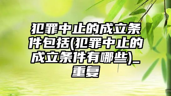 犯罪中止的成立條件包括(犯罪中止的成立條件有哪些)_重復(fù)