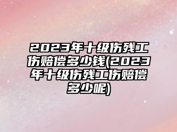 2023年十級(jí)傷殘工傷賠償多少錢(2023年十級(jí)傷殘工傷賠償多少呢)