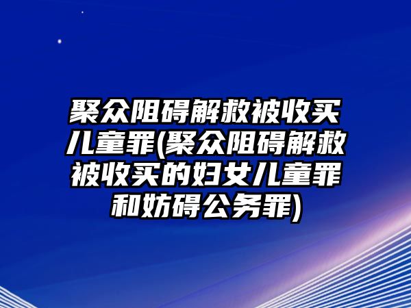 聚眾阻礙解救被收買兒童罪(聚眾阻礙解救被收買的婦女兒童罪和妨礙公務罪)