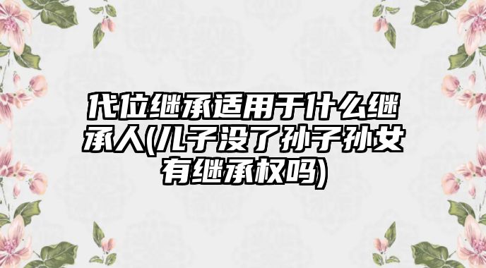 代位繼承適用于什么繼承人(兒子沒了孫子孫女有繼承權(quán)嗎)