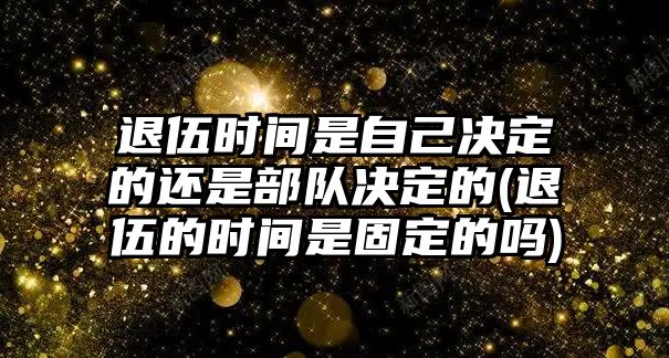 退伍時(shí)間是自己決定的還是部隊(duì)決定的(退伍的時(shí)間是固定的嗎)