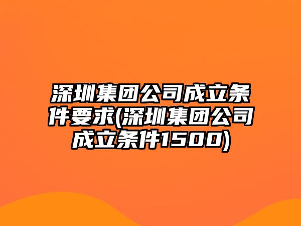 深圳集團(tuán)公司成立條件要求(深圳集團(tuán)公司成立條件1500)