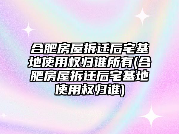 合肥房屋拆遷后宅基地使用權(quán)歸誰所有(合肥房屋拆遷后宅基地使用權(quán)歸誰)