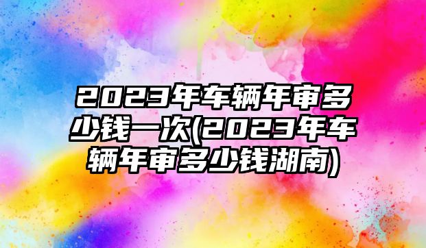 2023年車輛年審多少錢一次(2023年車輛年審多少錢湖南)