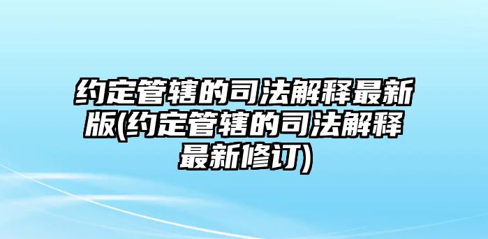 約定管轄的司法解釋最新版(約定管轄的司法解釋最新修訂)