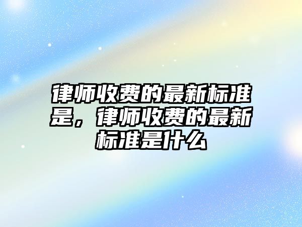 律師收費的最新標準是，律師收費的最新標準是什么