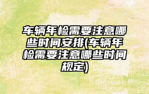 車輛年檢需要注意哪些時間安排(車輛年檢需要注意哪些時間規定)