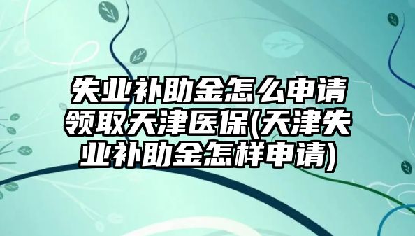 失業補助金怎么申請領取天津醫保(天津失業補助金怎樣申請)