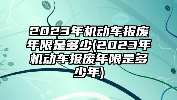 2023年機(jī)動(dòng)車報(bào)廢年限是多少(2023年機(jī)動(dòng)車報(bào)廢年限是多少年)