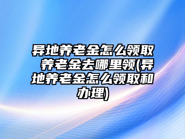 異地養(yǎng)老金怎么領(lǐng)取 養(yǎng)老金去哪里領(lǐng)(異地養(yǎng)老金怎么領(lǐng)取和辦理)