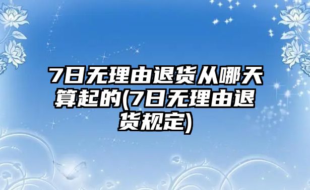 7日無理由退貨從哪天算起的(7日無理由退貨規定)