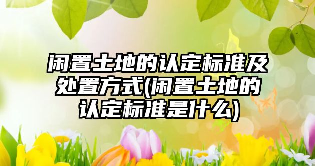 閑置土地的認定標準及處置方式(閑置土地的認定標準是什么)