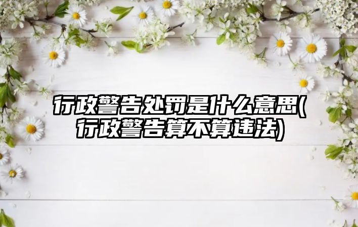 行政警告處罰是什么意思(行政警告算不算違法)