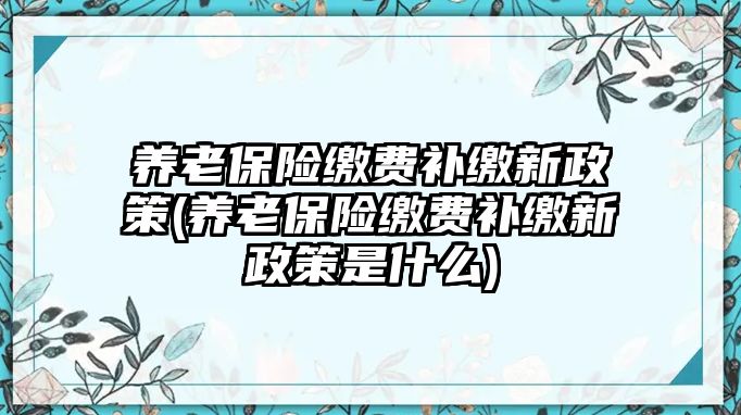 養老保險繳費補繳新政策(養老保險繳費補繳新政策是什么)