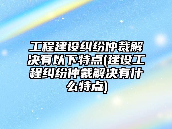 工程建設糾紛仲裁解決有以下特點(建設工程糾紛仲裁解決有什么特點)