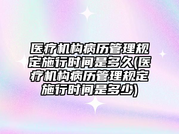 醫療機構病歷管理規定施行時間是多久(醫療機構病歷管理規定施行時間是多少)